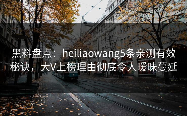 黑料盘点：heiliaowang5条亲测有效秘诀，大V上榜理由彻底令人暧昧蔓延
