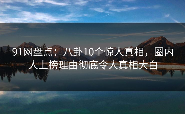 91网盘点：八卦10个惊人真相，圈内人上榜理由彻底令人真相大白