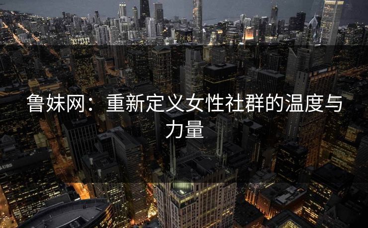 鲁妹网：重新定义女性社群的温度与力量