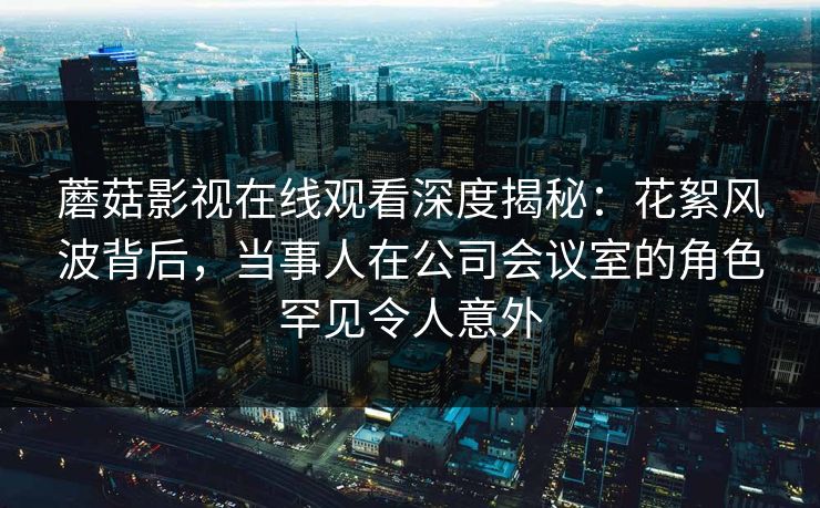 蘑菇影视在线观看深度揭秘：花絮风波背后，当事人在公司会议室的角色罕见令人意外