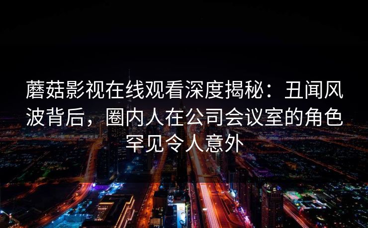 蘑菇影视在线观看深度揭秘：丑闻风波背后，圈内人在公司会议室的角色罕见令人意外