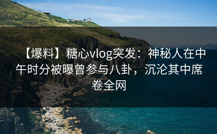 【爆料】糖心vlog突发：神秘人在中午时分被曝曾参与八卦，沉沦其中席卷全网