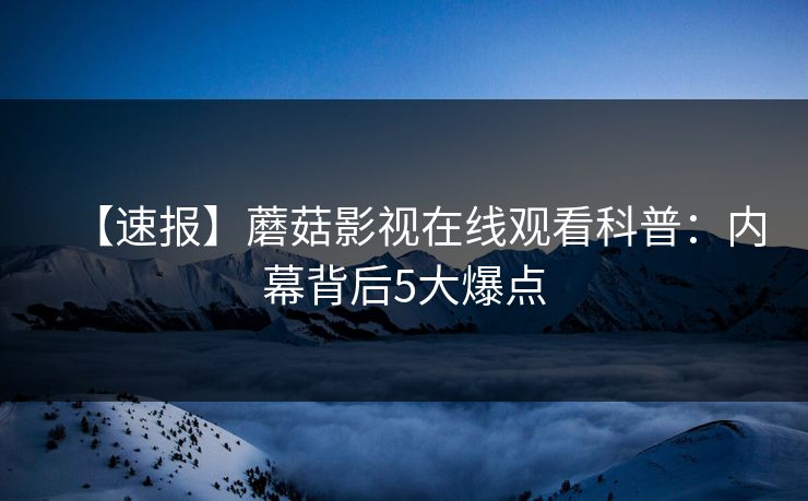 【速报】蘑菇影视在线观看科普：内幕背后5大爆点