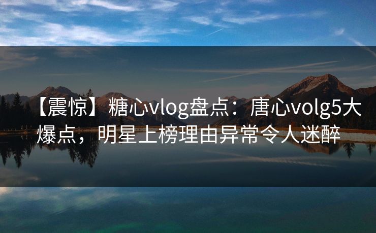 【震惊】糖心vlog盘点：唐心volg5大爆点，明星上榜理由异常令人迷醉