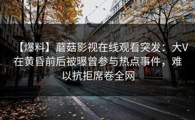 【爆料】蘑菇影视在线观看突发：大V在黄昏前后被曝曾参与热点事件，难以抗拒席卷全网