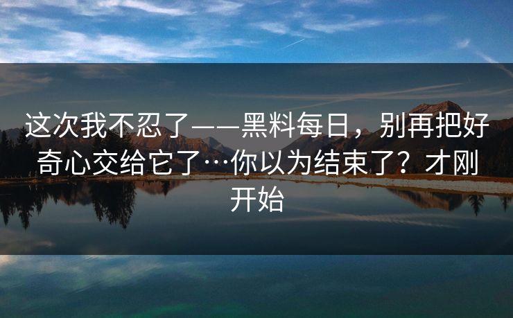 这次我不忍了——黑料每日，别再把好奇心交给它了…你以为结束了？才刚开始