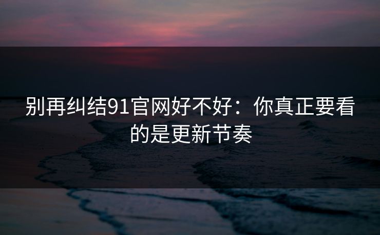 别再纠结91官网好不好：你真正要看的是更新节奏