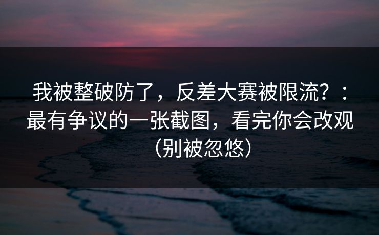 我被整破防了，反差大赛被限流？：最有争议的一张截图，看完你会改观（别被忽悠）