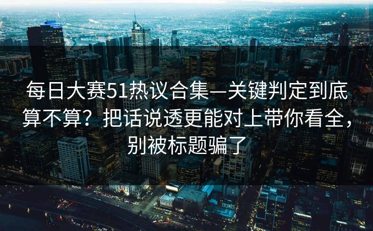 每日大赛51热议合集—关键判定到底算不算？把话说透更能对上带你看全，别被标题骗了