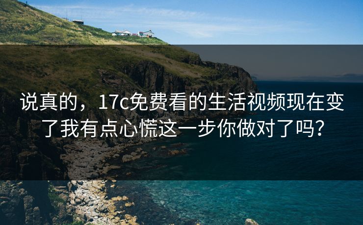 说真的，17c免费看的生活视频现在变了我有点心慌这一步你做对了吗？