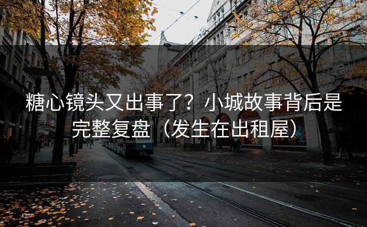 糖心镜头又出事了？小城故事背后是完整复盘（发生在出租屋）